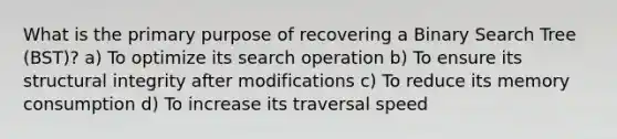 What is the primary purpose of recovering a Binary Search Tree (BST)? a) To optimize its search operation b) To ensure its structural integrity after modifications c) To reduce its memory consumption d) To increase its traversal speed