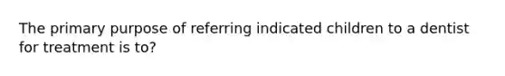 The primary purpose of referring indicated children to a dentist for treatment is to?