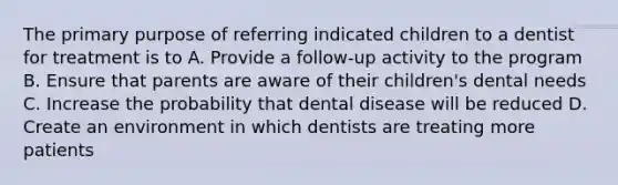 The primary purpose of referring indicated children to a dentist for treatment is to A. Provide a follow-up activity to the program B. Ensure that parents are aware of their children's dental needs C. Increase the probability that dental disease will be reduced D. Create an environment in which dentists are treating more patients