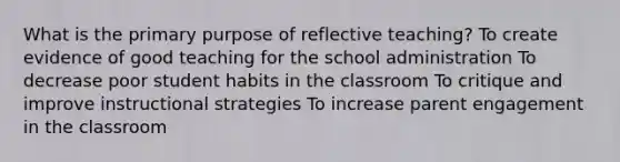 What is the primary purpose of reflective teaching? To create evidence of good teaching for the school administration To decrease poor student habits in the classroom To critique and improve instructional strategies To increase parent engagement in the classroom