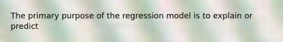 The primary purpose of the regression model is to explain or predict