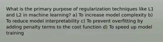 What is the primary purpose of regularization techniques like L1 and L2 in machine learning? a) To increase model complexity b) To reduce model interpretability c) To prevent overfitting by adding penalty terms to the cost function d) To speed up model training