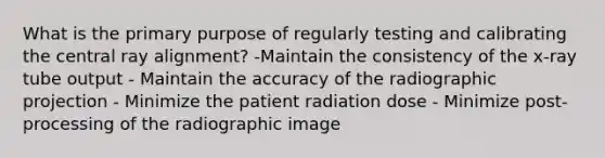 What is the primary purpose of regularly testing and calibrating the central ray alignment? -Maintain the consistency of the x-ray tube output - Maintain the accuracy of the radiographic projection - Minimize the patient radiation dose - Minimize post-processing of the radiographic image