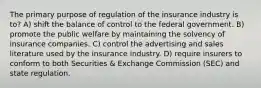 The primary purpose of regulation of the insurance industry is to? A) shift the balance of control to the federal government. B) promote the public welfare by maintaining the solvency of insurance companies. C) control the advertising and sales literature used by the insurance industry. D) require insurers to conform to both Securities & Exchange Commission (SEC) and state regulation.