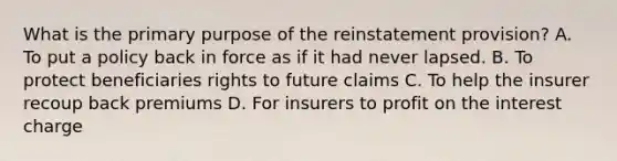 What is the primary purpose of the reinstatement provision? A. To put a policy back in force as if it had never lapsed. B. To protect beneficiaries rights to future claims C. To help the insurer recoup back premiums D. For insurers to profit on the interest charge