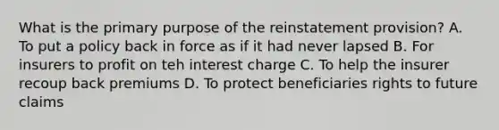 What is the primary purpose of the reinstatement provision? A. To put a policy back in force as if it had never lapsed B. For insurers to profit on teh interest charge C. To help the insurer recoup back premiums D. To protect beneficiaries rights to future claims