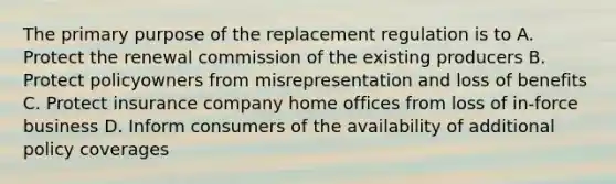 The primary purpose of the replacement regulation is to A. Protect the renewal commission of the existing producers B. Protect policyowners from misrepresentation and loss of benefits C. Protect insurance company home offices from loss of in-force business D. Inform consumers of the availability of additional policy coverages