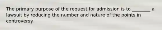 The primary purpose of the request for admission is to ________ a lawsuit by reducing the number and nature of the points in controversy.