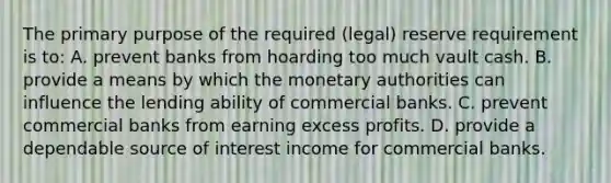 The primary purpose of the required (legal) reserve requirement is to: A. prevent banks from hoarding too much vault cash. B. provide a means by which the monetary authorities can influence the lending ability of commercial banks. C. prevent commercial banks from earning excess profits. D. provide a dependable source of interest income for commercial banks.