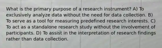 What is the primary purpose of a research instrument? A) To exclusively analyze data without the need for data collection. B) To serve as a tool for measuring predefined research interests. C) To act as a standalone research study without the involvement of participants. D) To assist in the interpretation of research findings rather than data collection.