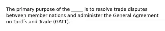 The primary purpose of the _____ is to resolve trade disputes between member nations and administer the General Agreement on Tariffs and Trade (GATT).