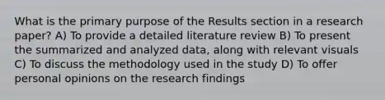 What is the primary purpose of the Results section in a research paper? A) To provide a detailed literature review B) To present the summarized and analyzed data, along with relevant visuals C) To discuss the methodology used in the study D) To offer personal opinions on the research findings