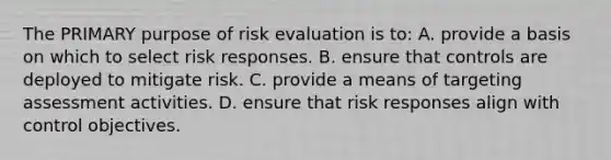 The PRIMARY purpose of risk evaluation is to: A. provide a basis on which to select risk responses. B. ensure that controls are deployed to mitigate risk. C. provide a means of targeting assessment activities. D. ensure that risk responses align with control objectives.