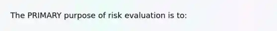 The PRIMARY purpose of risk evaluation is to: