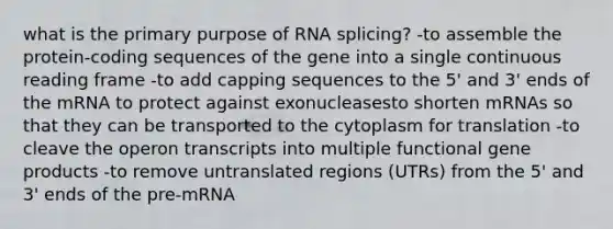 what is the primary purpose of RNA splicing? -to assemble the protein-coding sequences of the gene into a single continuous reading frame -to add capping sequences to the 5' and 3' ends of the mRNA to protect against exonucleasesto shorten mRNAs so that they can be transported to the cytoplasm for translation -to cleave the operon transcripts into multiple functional gene products -to remove untranslated regions (UTRs) from the 5' and 3' ends of the pre-mRNA