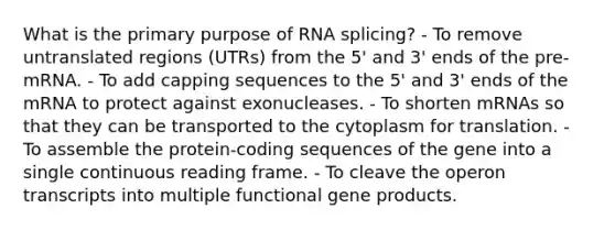 What is the primary purpose of RNA splicing? - To remove untranslated regions (UTRs) from the 5' and 3' ends of the pre-mRNA. - To add capping sequences to the 5' and 3' ends of the mRNA to protect against exonucleases. - To shorten mRNAs so that they can be transported to the cytoplasm for translation. - To assemble the protein-coding sequences of the gene into a single continuous reading frame. - To cleave the operon transcripts into multiple functional gene products.