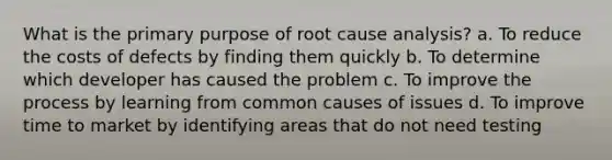 What is the primary purpose of root cause analysis? a. To reduce the costs of defects by finding them quickly b. To determine which developer has caused the problem c. To improve the process by learning from common causes of issues d. To improve time to market by identifying areas that do not need testing