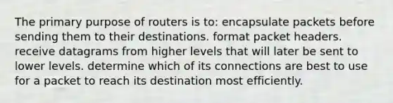 The primary purpose of routers is to: encapsulate packets before sending them to their destinations. format packet headers. receive datagrams from higher levels that will later be sent to lower levels. determine which of its connections are best to use for a packet to reach its destination most efficiently.