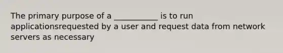 The primary purpose of a ___________ is to run applicationsrequested by a user and request data from network servers as necessary