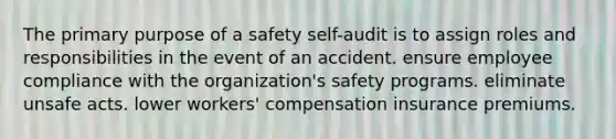 The primary purpose of a safety self-audit is to assign roles and responsibilities in the event of an accident. ensure employee compliance with the organization's safety programs. eliminate unsafe acts. lower workers' compensation insurance premiums.