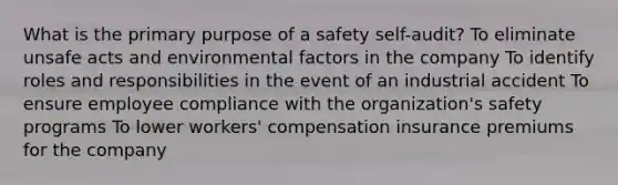 What is the primary purpose of a safety self-audit? To eliminate unsafe acts and environmental factors in the company To identify roles and responsibilities in the event of an industrial accident To ensure employee compliance with the organization's safety programs To lower workers' compensation insurance premiums for the company