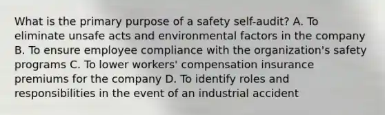 What is the primary purpose of a safety self-audit? A. To eliminate unsafe acts and environmental factors in the company B. To ensure employee compliance with the organization's safety programs C. To lower workers' compensation insurance premiums for the company D. To identify roles and responsibilities in the event of an industrial accident