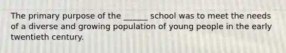 The primary purpose of the ______ school was to meet the needs of a diverse and growing population of young people in the early twentieth century.