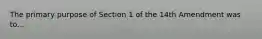 The primary purpose of Section 1 of the 14th Amendment was to...