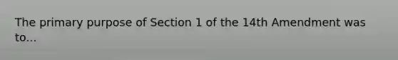 The primary purpose of Section 1 of the 14th Amendment was to...