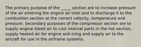 The primary purpose of the _____ section are to increase pressure of the air entering the engine air inlet and to discharge it to the combustion section at the correct velocity, temperature and pressure. Secondary purposes of the compressor section are to supply engine bleed air to cool internal parts in the hot section, supply heated air for engine anti-icing and supply air to the aircraft for use in the airframe systems.