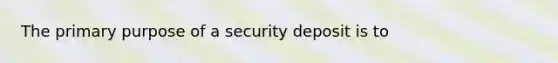 The primary purpose of a security deposit is to