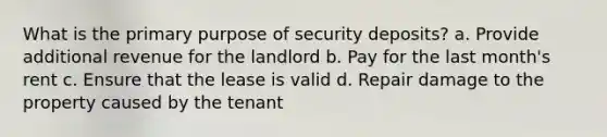 What is the primary purpose of security deposits? a. Provide additional revenue for the landlord b. Pay for the last month's rent c. Ensure that the lease is valid d. Repair damage to the property caused by the tenant