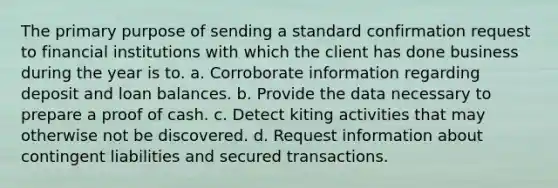 The primary purpose of sending a standard confirmation request to financial institutions with which the client has done business during the year is to. a. Corroborate information regarding deposit and loan balances. b. Provide the data necessary to prepare a proof of cash. c. Detect kiting activities that may otherwise not be discovered. d. Request information about contingent liabilities and secured transactions.