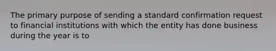 The primary purpose of sending a standard confirmation request to financial institutions with which the entity has done business during the year is to