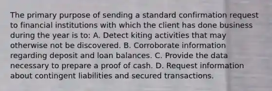 The primary purpose of sending a standard confirmation request to financial institutions with which the client has done business during the year is to: A. Detect kiting activities that may otherwise not be discovered. B. Corroborate information regarding deposit and loan balances. C. Provide the data necessary to prepare a proof of cash. D. Request information about contingent liabilities and secured transactions.