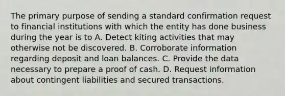 The primary purpose of sending a standard confirmation request to financial institutions with which the entity has done business during the year is to A. Detect kiting activities that may otherwise not be discovered. B. Corroborate information regarding deposit and loan balances. C. Provide the data necessary to prepare a proof of cash. D. Request information about contingent liabilities and secured transactions.