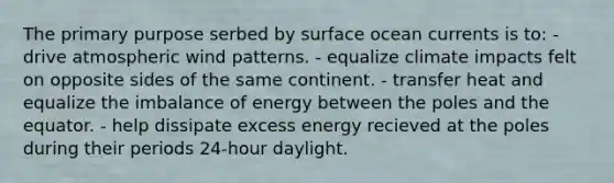 The primary purpose serbed by surface ocean currents is to: - drive atmospheric wind patterns. - equalize climate impacts felt on opposite sides of the same continent. - transfer heat and equalize the imbalance of energy between the poles and the equator. - help dissipate excess energy recieved at the poles during their periods 24-hour daylight.