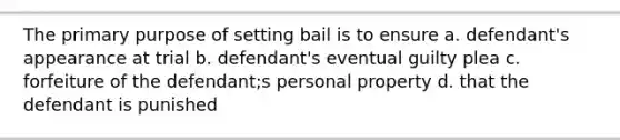 The primary purpose of setting bail is to ensure a. defendant's appearance at trial b. defendant's eventual guilty plea c. forfeiture of the defendant;s personal property d. that the defendant is punished