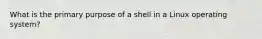 What is the primary purpose of a shell in a Linux operating system?