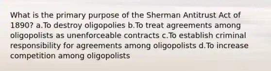 What is the primary purpose of the Sherman Antitrust Act of 1890? a.To destroy oligopolies b.To treat agreements among oligopolists as unenforceable contracts c.To establish criminal responsibility for agreements among oligopolists d.To increase competition among oligopolists