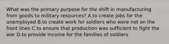 What was the primary purpose for the shift in manufacturing from goods to military resources? A.to create jobs for the unemployed B.to create work for soldiers who were not on the front lines C.to ensure that production was sufficient to fight the war D.to provide income for the families of soldiers