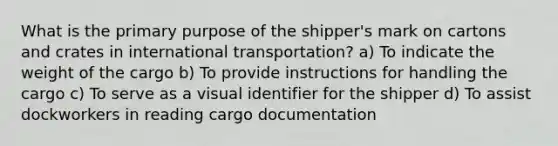 What is the primary purpose of the shipper's mark on cartons and crates in international transportation? a) To indicate the weight of the cargo b) To provide instructions for handling the cargo c) To serve as a visual identifier for the shipper d) To assist dockworkers in reading cargo documentation