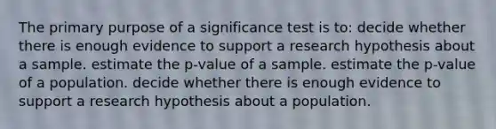 The primary purpose of a significance test is to: decide whether there is enough evidence to support a research hypothesis about a sample. estimate the p-value of a sample. estimate the p-value of a population. decide whether there is enough evidence to support a research hypothesis about a population.