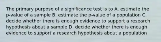 The primary purpose of a significance test is to A. estimate the p-value of a sample B. estimate the p-value of a population C. decide whether there is enough evidence to support a research hypothesis about a sample D. decide whether there is enough evidence to support a research hypothesis about a population