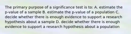 The primary purpose of a significance test is to: A. estimate the p-value of a sample B. estimate the p-value of a population C. decide whether there is enough evidence to support a research hypothesis about a sample D. decide whether there is enough evidence to support a research hypothesis about a population