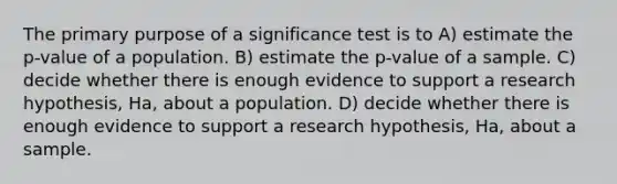 The primary purpose of a significance test is to A) estimate the p-value of a population. B) estimate the p-value of a sample. C) decide whether there is enough evidence to support a research hypothesis, Ha, about a population. D) decide whether there is enough evidence to support a research hypothesis, Ha, about a sample.