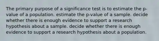 The primary purpose of a significance test is to estimate the p-value of a population. estimate the p-value of a sample. decide whether there is enough evidence to support a research hypothesis about a sample. decide whether there is enough evidence to support a research hypothesis about a population.