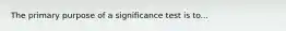 The primary purpose of a significance test is to...