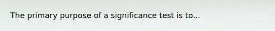 The primary purpose of a significance test is to...