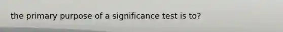 the primary purpose of a significance test is to?